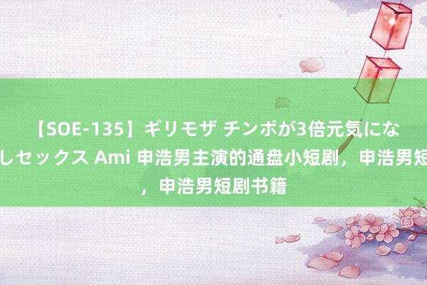 【SOE-135】ギリモザ チンポが3倍元気になる励ましセックス Ami 申浩男主演的通盘小短剧，申浩男短剧书籍