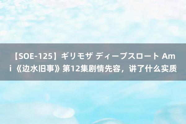 【SOE-125】ギリモザ ディープスロート Ami 《边水旧事》第12集剧情先容，讲了什么实质