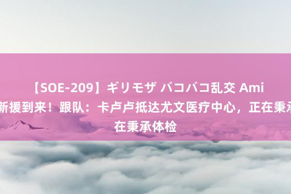 【SOE-209】ギリモザ バコバコ乱交 Ami 防地新援到来！跟队：卡卢卢抵达尤文医疗中心，正在秉承体检