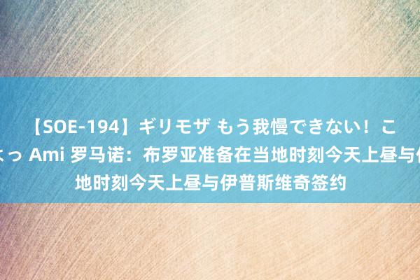 【SOE-194】ギリモザ もう我慢できない！ここでエッチしよっ Ami 罗马诺：布罗亚准备在当地时刻今天上昼与伊普斯维奇签约