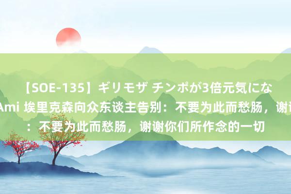 【SOE-135】ギリモザ チンポが3倍元気になる励ましセックス Ami 埃里克森向众东谈主告别：不要为此而愁肠，谢谢你们所作念的一切