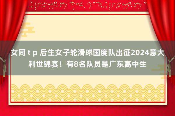 女同 t p 后生女子轮滑球国度队出征2024意大利世锦赛！有8名队员是广东高中生