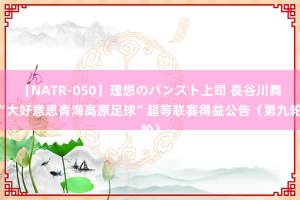 【NATR-050】理想のパンスト上司 長谷川舞 “大好意思青海高原足球”超等联赛得益公告（第九轮）