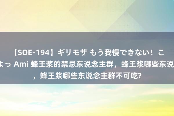 【SOE-194】ギリモザ もう我慢できない！ここでエッチしよっ Ami 蜂王浆的禁忌东说念主群，蜂王浆哪些东说念主群不可吃?