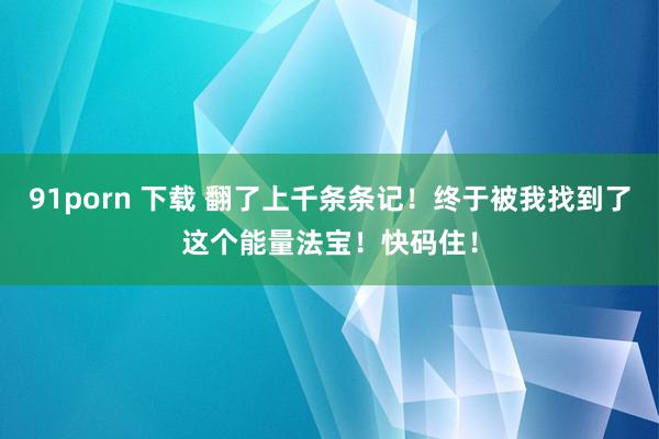 91porn 下载 翻了上千条条记！终于被我找到了这个能量法宝！快码住！