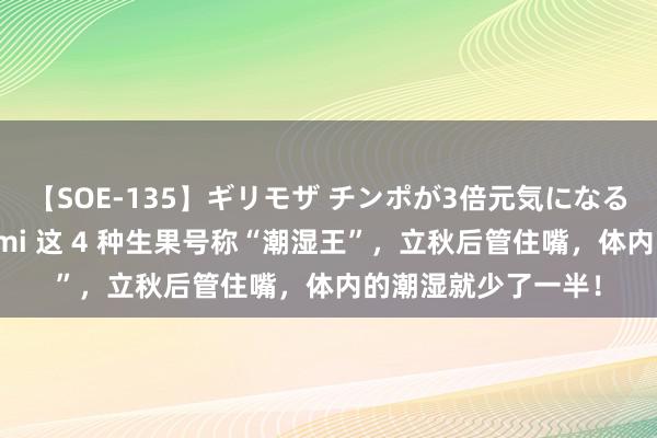 【SOE-135】ギリモザ チンポが3倍元気になる励ましセックス Ami 这 4 种生果号称“潮湿王”，立秋后管住嘴，体内的潮湿就少了一半！