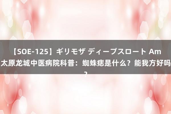 【SOE-125】ギリモザ ディープスロート Ami 太原龙城中医病院科普：蜘蛛痣是什么？能我方好吗？