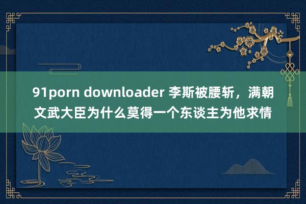 91porn downloader 李斯被腰斩，满朝文武大臣为什么莫得一个东谈主为他求情