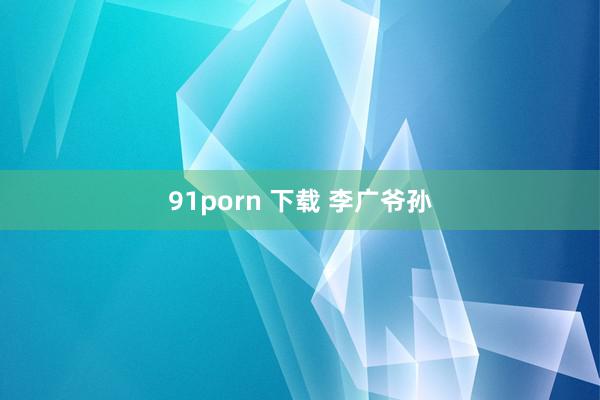 91porn 下载 李广爷孙