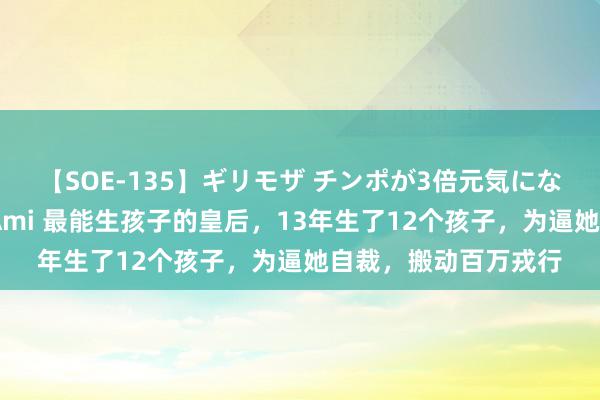 【SOE-135】ギリモザ チンポが3倍元気になる励ましセックス Ami 最能生孩子的皇后，13年生了12个孩子，为逼她自裁，搬动百万戎行