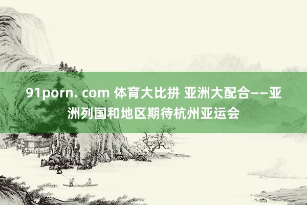 91porn. com 体育大比拼 亚洲大配合——亚洲列国和地区期待杭州亚运会