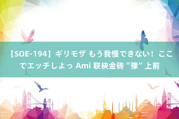 【SOE-194】ギリモザ もう我慢できない！ここでエッチしよっ Ami 联袂金砖“豫”上前