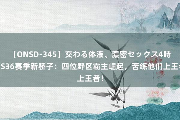 【ONSD-345】交わる体液、濃密セックス4時間 S36赛季新骄子：四位野区霸主崛起，苦练他们上王者！