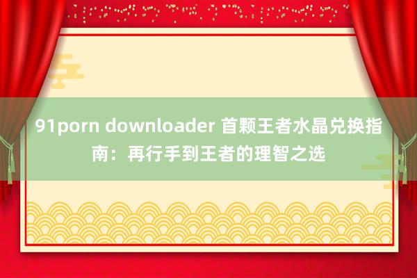 91porn downloader 首颗王者水晶兑换指南：再行手到王者的理智之选