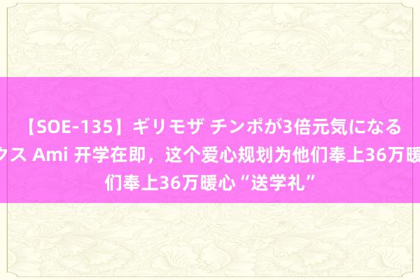 【SOE-135】ギリモザ チンポが3倍元気になる励ましセックス Ami 开学在即，这个爱心规划为他们奉上36万暖心“送学礼”