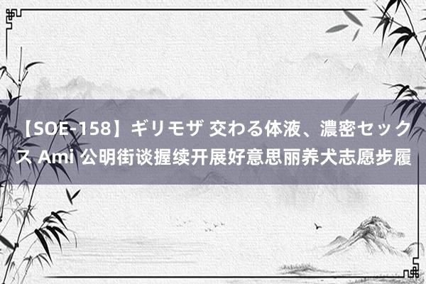 【SOE-158】ギリモザ 交わる体液、濃密セックス Ami 公明街谈握续开展好意思丽养犬志愿步履