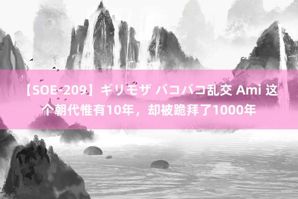 【SOE-209】ギリモザ バコバコ乱交 Ami 这个朝代惟有10年，却被跪拜了1000年