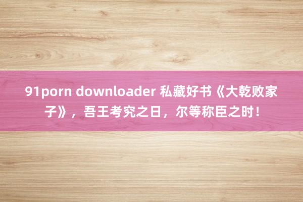 91porn downloader 私藏好书《大乾败家子》，吾王考究之日，尔等称臣之时！