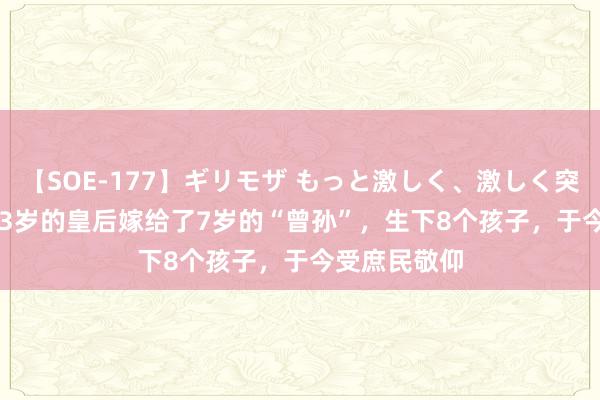 【SOE-177】ギリモザ もっと激しく、激しく突いて Ami 33岁的皇后嫁给了7岁的“曾孙”，生下8个孩子，于今受庶民敬仰