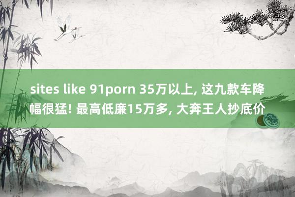 sites like 91porn 35万以上, 这九款车降幅很猛! 最高低廉15万多, 大奔王人抄底价