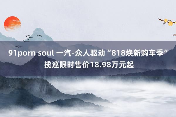 91porn soul 一汽-众人驱动“818焕新购车季” 揽巡限时售价18.98万元起