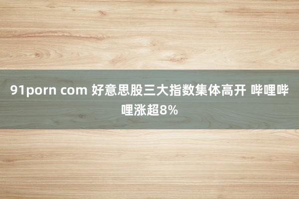 91porn com 好意思股三大指数集体高开 哔哩哔哩涨超8%