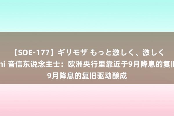 【SOE-177】ギリモザ もっと激しく、激しく突いて Ami 音信东说念主士：欧洲央行里靠近于9月降息的复旧驱动酿成