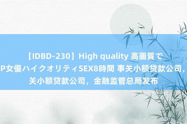 【IDBD-230】High quality 高画質で魅せます！究極のIP女優ハイクオリティSEX8時間 事关小额贷款公司，金融监管总局发布