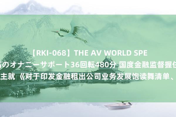 【RKI-068】THE AV WORLD SPECIAL あなただけに 最高のオナニーサポート36回転480分 国度金融监督握住总局相关司局考究东谈主就 《对于印发金融租出公司业务发展饱读舞清单、负面清单和神气公司业务正面清单的见告》答记者问