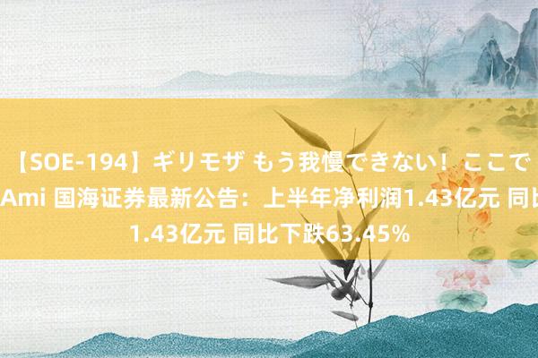 【SOE-194】ギリモザ もう我慢できない！ここでエッチしよっ Ami 国海证券最新公告：上半年净利润1.43亿元 同比下跌63.45%