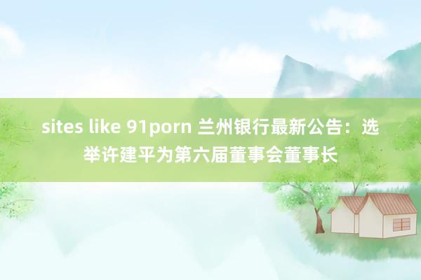 sites like 91porn 兰州银行最新公告：选举许建平为第六届董事会董事长