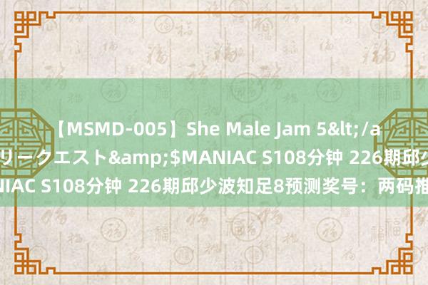 【MSMD-005】She Male Jam 5</a>2008-08-04グローリークエスト&$MANIAC S108分钟 226期邱少波知足8预测奖号：两码推选