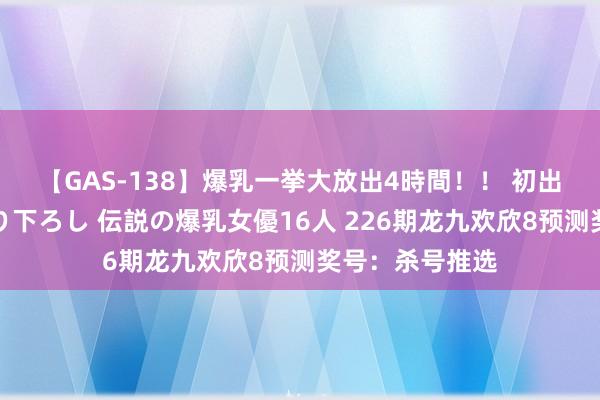 【GAS-138】爆乳一挙大放出4時間！！ 初出し！すべて撮り下ろし 伝説の爆乳女優16人 226期龙九欢欣8预测奖号：杀号推选