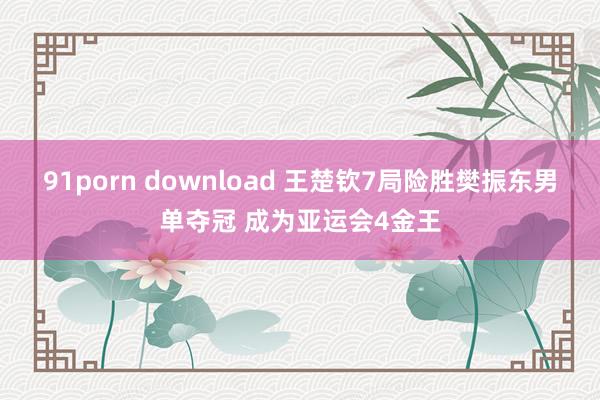 91porn download 王楚钦7局险胜樊振东男单夺冠 成为亚运会4金王