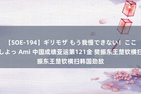 【SOE-194】ギリモザ もう我慢できない！ここでエッチしよっ Ami 中国成绩亚运第121金 樊振东王楚钦横扫韩国劲敌