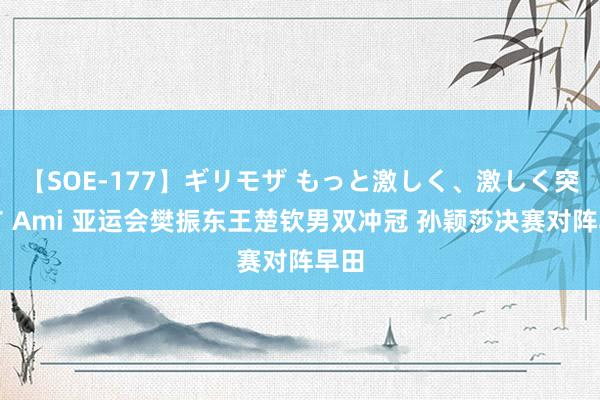 【SOE-177】ギリモザ もっと激しく、激しく突いて Ami 亚运会樊振东王楚钦男双冲冠 孙颖莎决赛对阵早田