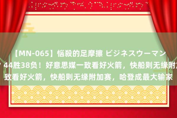 【MN-065】悩殺的足摩擦 ビジネスウーマンの淫らなフットワーク 44胜38负！好意思媒一致看好火箭，快船则无缘附加赛，哈登成最大输家