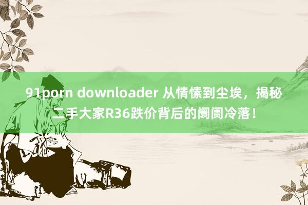 91porn downloader 从情愫到尘埃，揭秘二手大家R36跌价背后的阛阓冷落！