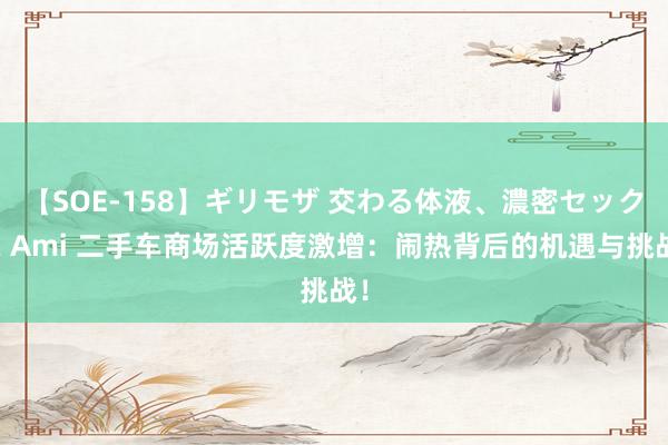 【SOE-158】ギリモザ 交わる体液、濃密セックス Ami 二手车商场活跃度激增：闹热背后的机遇与挑战！