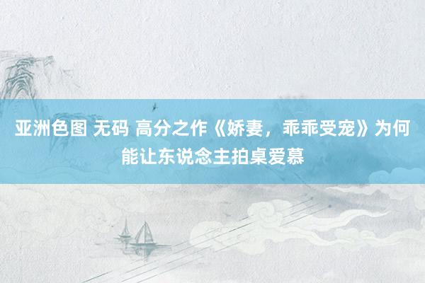 亚洲色图 无码 高分之作《娇妻，乖乖受宠》为何能让东说念主拍桌爱慕