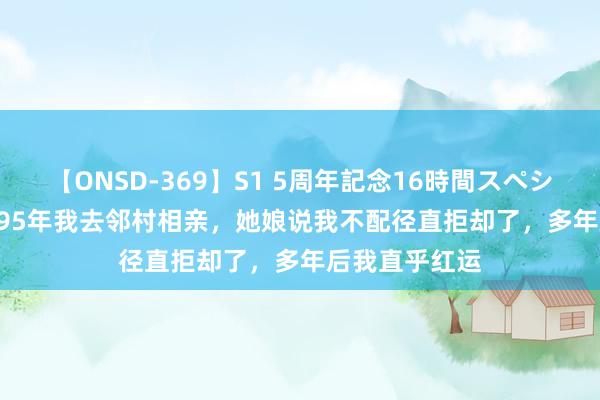 【ONSD-369】S1 5周年記念16時間スペシャル RED 1995年我去邻村相亲，她娘说我不配径直拒却了，多年后我直乎红运