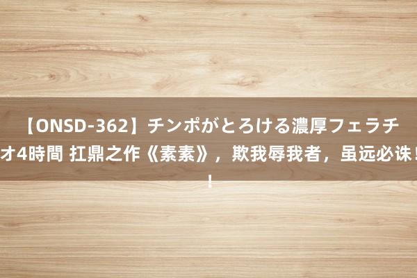 【ONSD-362】チンポがとろける濃厚フェラチオ4時間 扛鼎之作《素素》，欺我辱我者，虽远必诛！