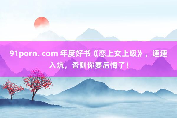 91porn. com 年度好书《恋上女上级》，速速入坑，否则你要后悔了！