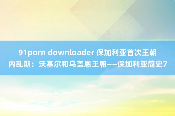 91porn downloader 保加利亚首次王朝内乱期：沃基尔和乌盖恩王朝——保加利亚简史7