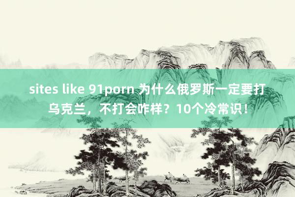 sites like 91porn 为什么俄罗斯一定要打乌克兰，不打会咋样？10个冷常识！