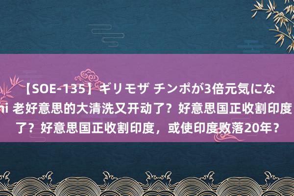 【SOE-135】ギリモザ チンポが3倍元気になる励ましセックス Ami 老好意思的大清洗又开动了？好意思国正收割印度，或使印度败落20年？