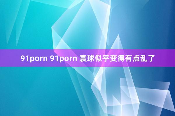 91porn 91porn 寰球似乎变得有点乱了