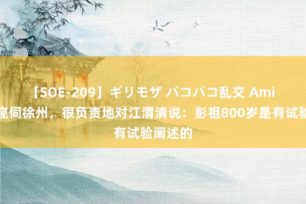 【SOE-209】ギリモザ バコバコ乱交 Ami 毛主席窥伺徐州，很负责地对江渭清说：彭祖800岁是有试验阐述的