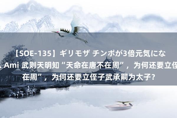 【SOE-135】ギリモザ チンポが3倍元気になる励ましセックス Ami 武则天明知“天命在唐不在周”，为何还要立侄子武承嗣为太子？