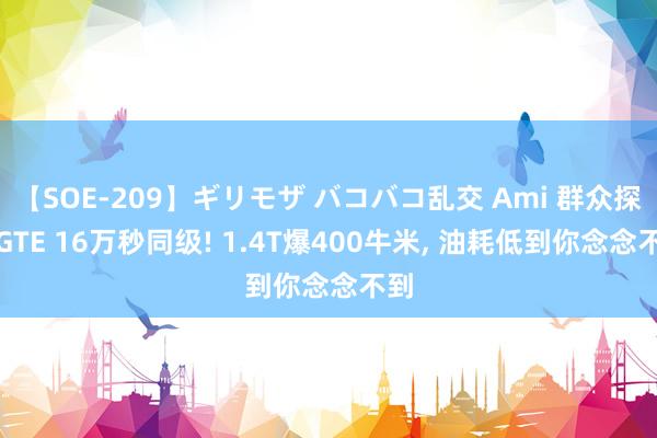 【SOE-209】ギリモザ バコバコ乱交 Ami 群众探岳GTE 16万秒同级! 1.4T爆400牛米, 油耗低到你念念不到